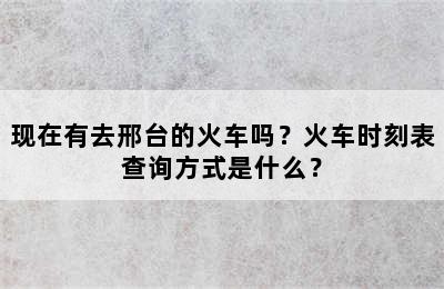 现在有去邢台的火车吗？火车时刻表查询方式是什么？