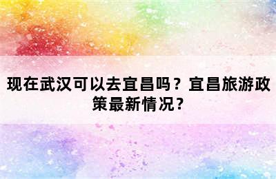 现在武汉可以去宜昌吗？宜昌旅游政策最新情况？