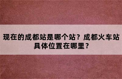 现在的成都站是哪个站？成都火车站具体位置在哪里？
