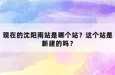 现在的沈阳南站是哪个站？这个站是新建的吗？