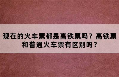 现在的火车票都是高铁票吗？高铁票和普通火车票有区别吗？