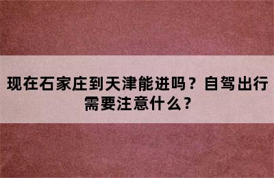 现在石家庄到天津能进吗？自驾出行需要注意什么？
