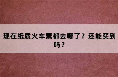 现在纸质火车票都去哪了？还能买到吗？