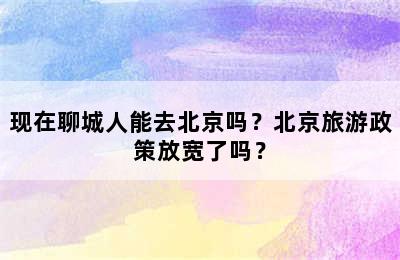 现在聊城人能去北京吗？北京旅游政策放宽了吗？