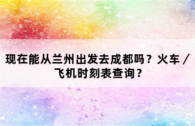 现在能从兰州出发去成都吗？火车／飞机时刻表查询？