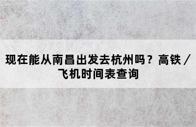 现在能从南昌出发去杭州吗？高铁／飞机时间表查询