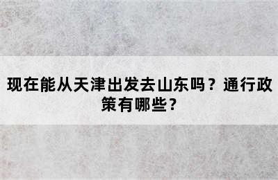 现在能从天津出发去山东吗？通行政策有哪些？