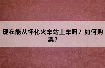 现在能从怀化火车站上车吗？如何购票？
