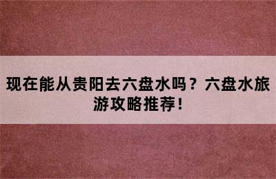 现在能从贵阳去六盘水吗？六盘水旅游攻略推荐！