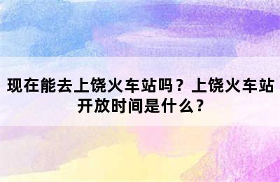 现在能去上饶火车站吗？上饶火车站开放时间是什么？