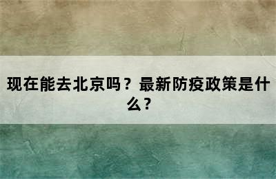 现在能去北京吗？最新防疫政策是什么？