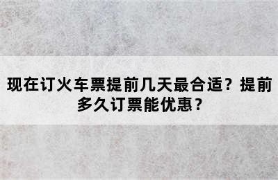 现在订火车票提前几天最合适？提前多久订票能优惠？