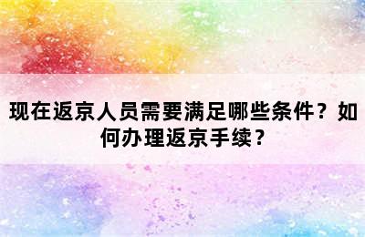 现在返京人员需要满足哪些条件？如何办理返京手续？