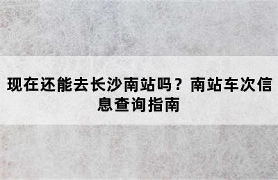 现在还能去长沙南站吗？南站车次信息查询指南