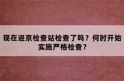 现在进京检查站检查了吗？何时开始实施严格检查？