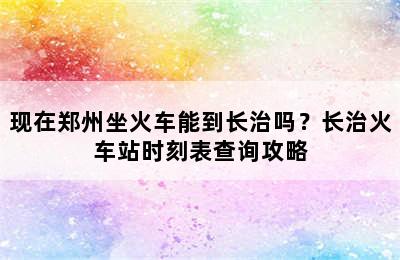 现在郑州坐火车能到长治吗？长治火车站时刻表查询攻略