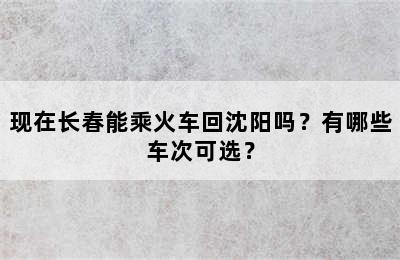 现在长春能乘火车回沈阳吗？有哪些车次可选？