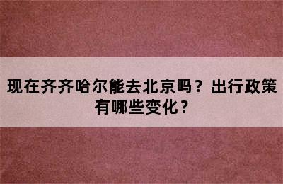 现在齐齐哈尔能去北京吗？出行政策有哪些变化？