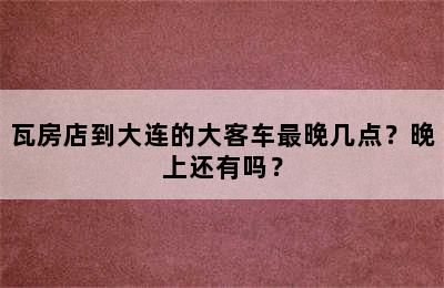 瓦房店到大连的大客车最晚几点？晚上还有吗？