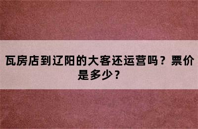 瓦房店到辽阳的大客还运营吗？票价是多少？