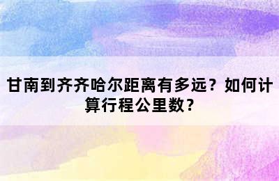 甘南到齐齐哈尔距离有多远？如何计算行程公里数？