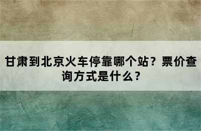 甘肃到北京火车停靠哪个站？票价查询方式是什么？