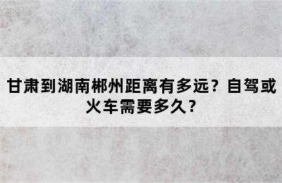 甘肃到湖南郴州距离有多远？自驾或火车需要多久？
