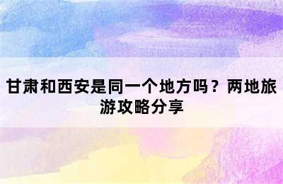 甘肃和西安是同一个地方吗？两地旅游攻略分享