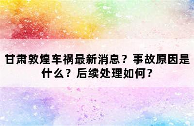 甘肃敦煌车祸最新消息？事故原因是什么？后续处理如何？