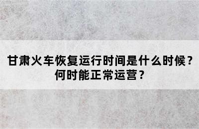 甘肃火车恢复运行时间是什么时候？何时能正常运营？