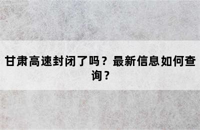 甘肃高速封闭了吗？最新信息如何查询？