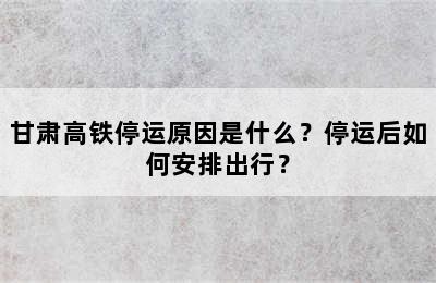甘肃高铁停运原因是什么？停运后如何安排出行？