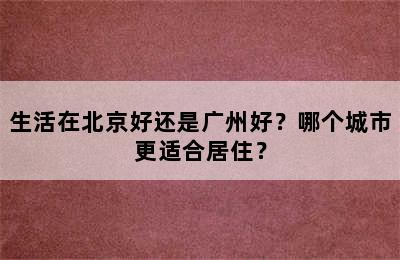 生活在北京好还是广州好？哪个城市更适合居住？