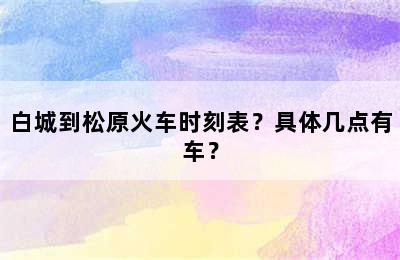 白城到松原火车时刻表？具体几点有车？