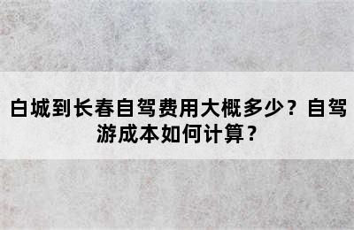 白城到长春自驾费用大概多少？自驾游成本如何计算？
