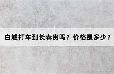 白城打车到长春贵吗？价格是多少？