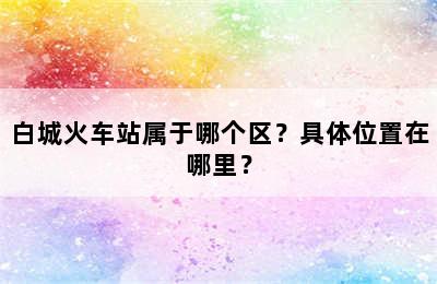 白城火车站属于哪个区？具体位置在哪里？