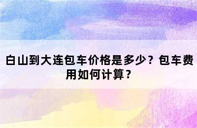 白山到大连包车价格是多少？包车费用如何计算？