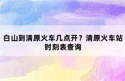 白山到清原火车几点开？清原火车站时刻表查询