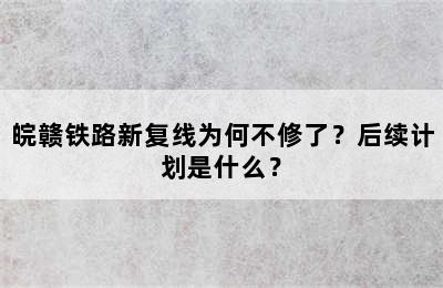 皖赣铁路新复线为何不修了？后续计划是什么？