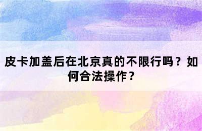 皮卡加盖后在北京真的不限行吗？如何合法操作？