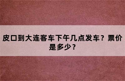 皮口到大连客车下午几点发车？票价是多少？
