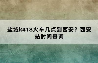 盐城k418火车几点到西安？西安站时间查询