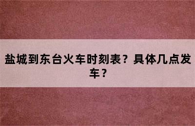 盐城到东台火车时刻表？具体几点发车？