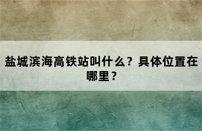 盐城滨海高铁站叫什么？具体位置在哪里？