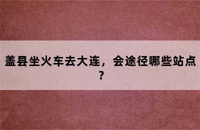 盖县坐火车去大连，会途径哪些站点？