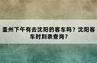 盖州下午有去沈阳的客车吗？沈阳客车时刻表查询？