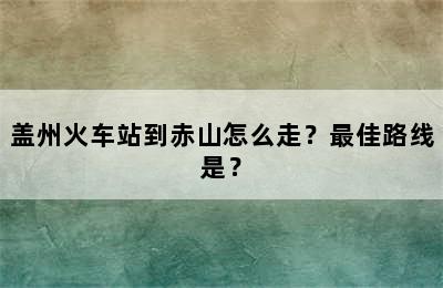 盖州火车站到赤山怎么走？最佳路线是？