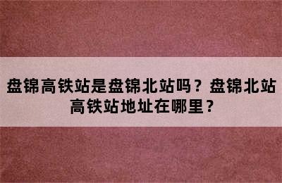 盘锦高铁站是盘锦北站吗？盘锦北站高铁站地址在哪里？