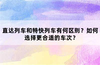 直达列车和特快列车有何区别？如何选择更合适的车次？